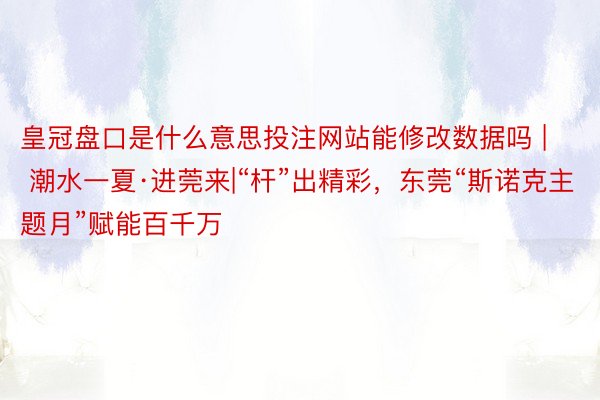 皇冠盘口是什么意思投注网站能修改数据吗 | 潮水一夏·进莞来|“杆”出精彩，东莞“斯诺克主题月”赋能百千万