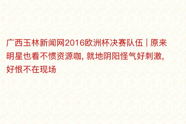 广西玉林新闻网2016欧洲杯决赛队伍 | 原来明星也看不惯资源咖, 就地阴阳怪气好刺激, 好恨不在现场