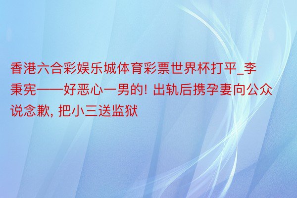 香港六合彩娱乐城体育彩票世界杯打平_李秉宪——好恶心一男的! 出轨后携孕妻向公众说念歉, 把小三送监狱