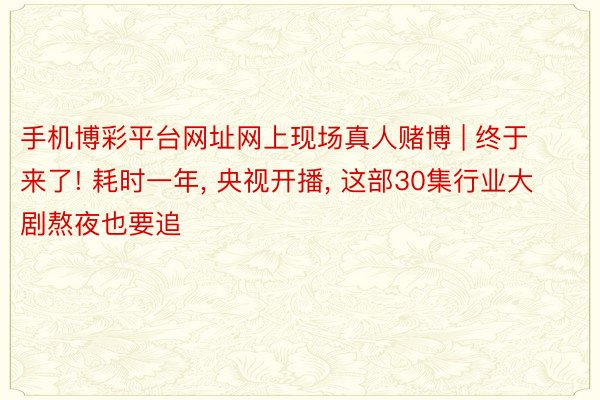 手机博彩平台网址网上现场真人赌博 | 终于来了! 耗时一年, 央视开播, 这部30集行业大剧熬夜也要追