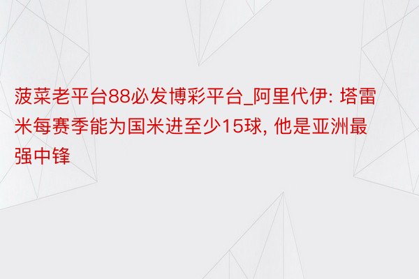 菠菜老平台88必发博彩平台_阿里代伊: 塔雷米每赛季能为国米进至少15球, 他是亚洲最强中锋