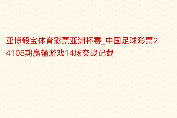 亚博骰宝体育彩票亚洲杯赛_中国足球彩票24108期赢输游戏14场交战记载