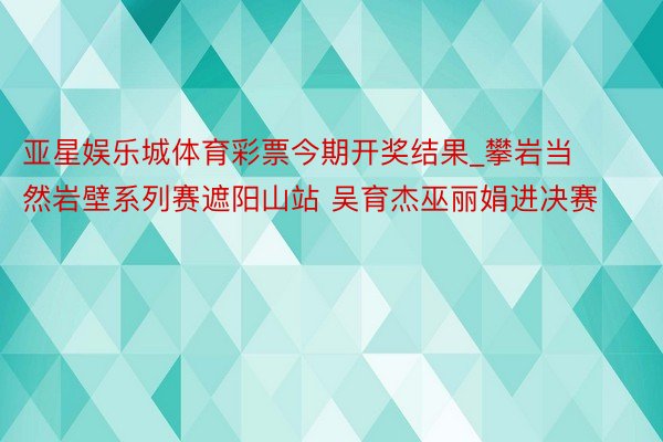 亚星娱乐城体育彩票今期开奖结果_攀岩当然岩壁系列赛遮阳山站 吴育杰巫丽娟进决赛