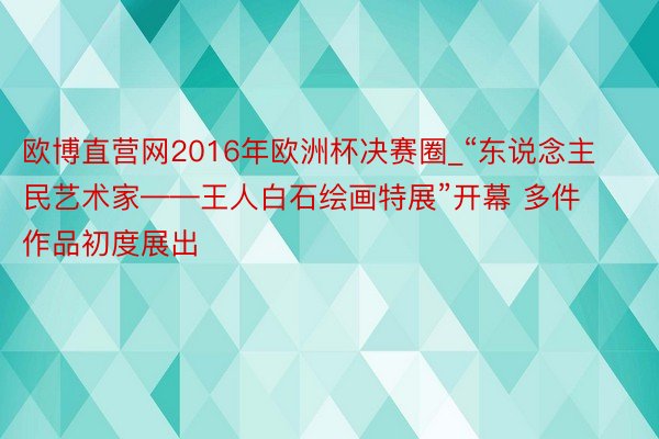 欧博直营网2016年欧洲杯决赛圈_“东说念主民艺术家——王人白石绘画特展”开幕 多件作品初度展出