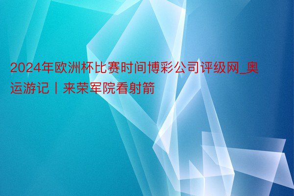 2024年欧洲杯比赛时间博彩公司评级网_奥运游记丨来荣军院看射箭