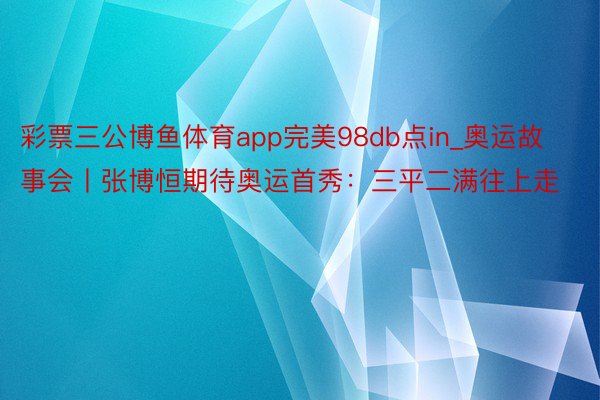 彩票三公博鱼体育app完美98db点in_奥运故事会丨张博恒期待奥运首秀：三平二满往上走