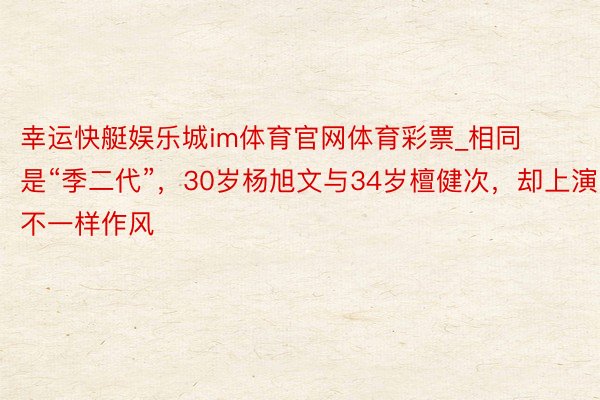 幸运快艇娱乐城im体育官网体育彩票_相同是“季二代”，30岁杨旭文与34岁檀健次，却上演不一样作风