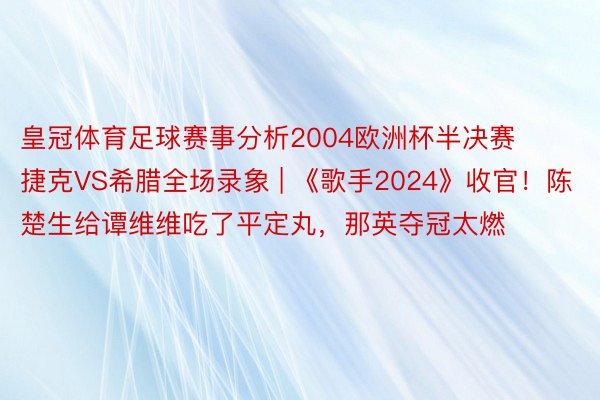 皇冠体育足球赛事分析2004欧洲杯半决赛捷克VS希腊全场录象 | 《歌手2024》收官！陈楚生给谭维维吃了平定丸，那英夺冠太燃