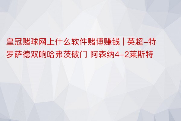 皇冠赌球网上什么软件赌博赚钱 | 英超-特罗萨德双响哈弗茨破门 阿森纳4-2莱斯特