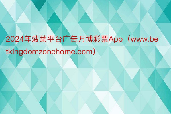 2024年菠菜平台广告万博彩票App（www.betkingdomzonehome.com）