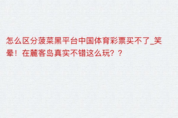 怎么区分菠菜黑平台中国体育彩票买不了_笑晕！在麓客岛真实不错这么玩？？