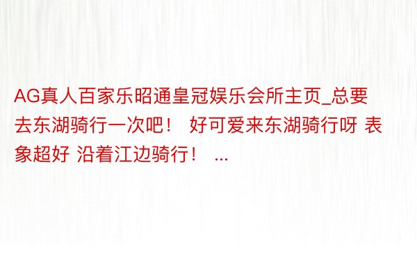 AG真人百家乐昭通皇冠娱乐会所主页_总要去东湖骑行一次吧！ 好可爱来东湖骑行呀 表象超好 沿着江边骑行！ ...