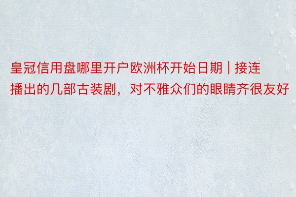 皇冠信用盘哪里开户欧洲杯开始日期 | 接连播出的几部古装剧，对不雅众们的眼睛齐很友好