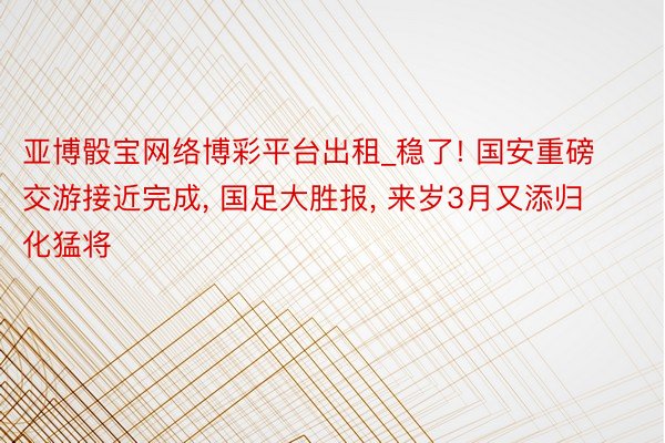 亚博骰宝网络博彩平台出租_稳了! 国安重磅交游接近完成, 国足大胜报, 来岁3月又添归化猛将