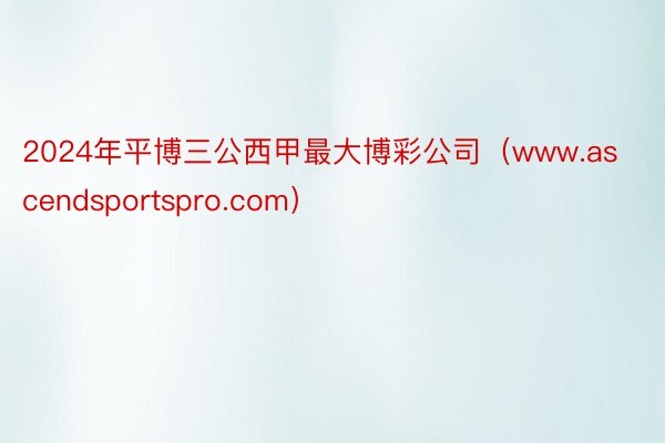 2024年平博三公西甲最大博彩公司（www.ascendsportspro.com）