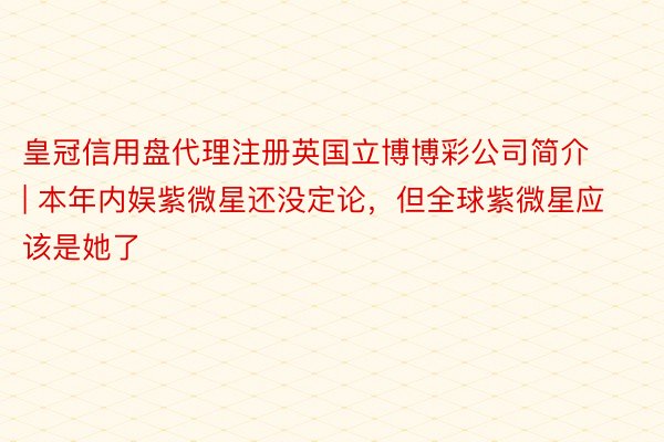 皇冠信用盘代理注册英国立博博彩公司简介 | 本年内娱紫微星还没定论，但全球紫微星应该是她了