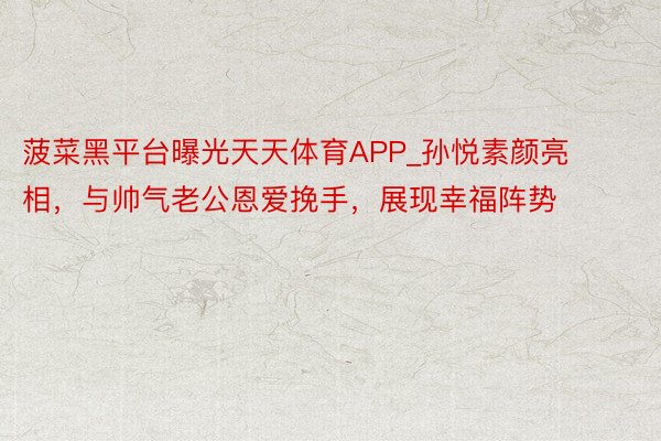 菠菜黑平台曝光天天体育APP_孙悦素颜亮相，与帅气老公恩爱挽手，展现幸福阵势