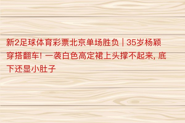 新2足球体育彩票北京单场胜负 | 35岁杨颖穿搭翻车! 一袭白色高定裙上头撑不起来, 底下还显小肚子