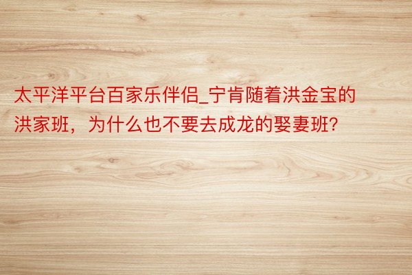 太平洋平台百家乐伴侣_宁肯随着洪金宝的洪家班，为什么也不要去成龙的娶妻班？