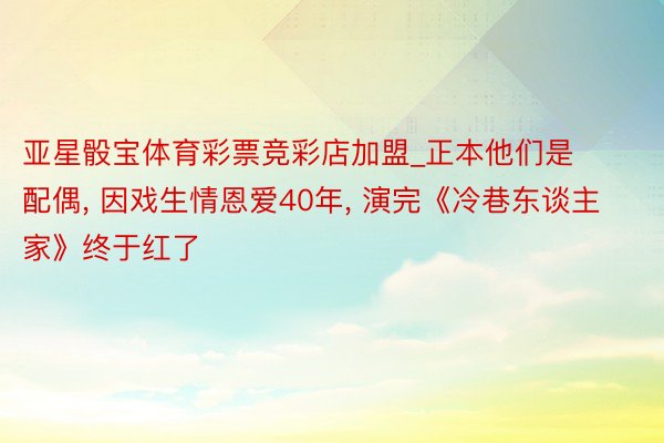 亚星骰宝体育彩票竞彩店加盟_正本他们是配偶, 因戏生情恩爱40年, 演完《冷巷东谈主家》终于红了