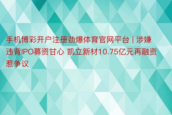 手机博彩开户注册劲爆体育官网平台 | 涉嫌违背IPO募资甘心 凯立新材10.75亿元再融资惹争议