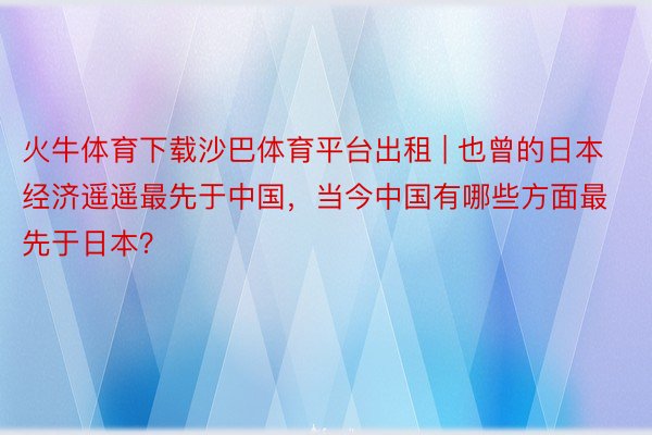 火牛体育下载沙巴体育平台出租 | 也曾的日本经济遥遥最先于中国，当今中国有哪些方面最先于日本？