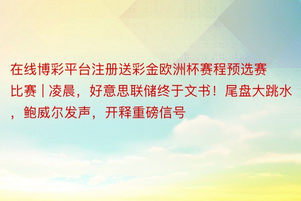 在线博彩平台注册送彩金欧洲杯赛程预选赛比赛 | 凌晨，好意思联储终于文书！尾盘大跳水，鲍威尔发声，开释重磅信号