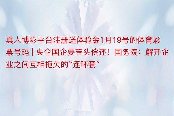 真人博彩平台注册送体验金1月19号的体育彩票号码 | 央企国企要带头偿还！国务院：解开企业之间互相拖欠的“连环套”