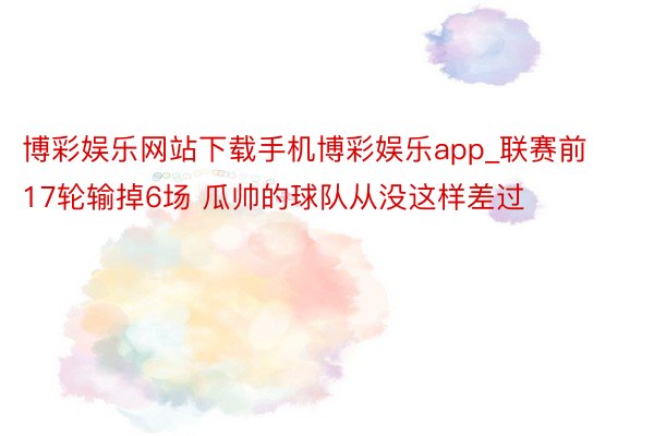 博彩娱乐网站下载手机博彩娱乐app_联赛前17轮输掉6场 瓜帅的球队从没这样差过