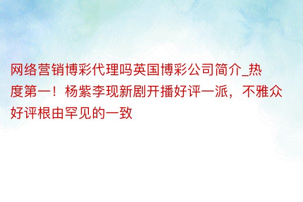 网络营销博彩代理吗英国博彩公司简介_热度第一！杨紫李现新剧开播好评一派，不雅众好评根由罕见的一致