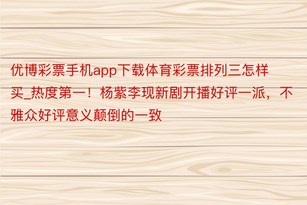 优博彩票手机app下载体育彩票排列三怎样买_热度第一！杨紫李现新剧开播好评一派，不雅众好评意义颠倒的一致