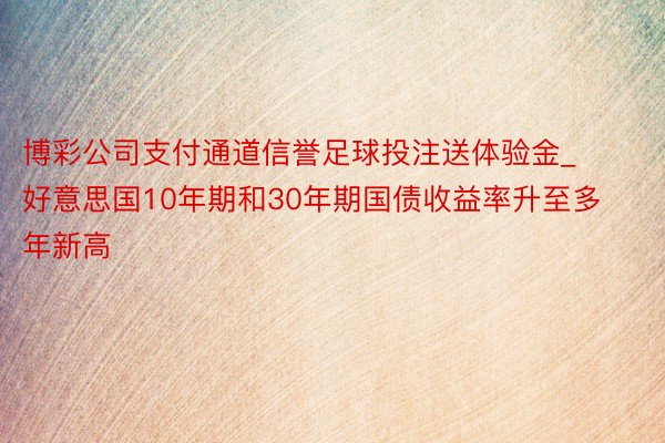 博彩公司支付通道信誉足球投注送体验金_好意思国10年期和30年期国债收益率升至多年新高