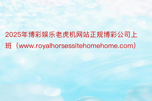 2025年博彩娱乐老虎机网站正规博彩公司上班（www.royalhorsessitehomehome.com）