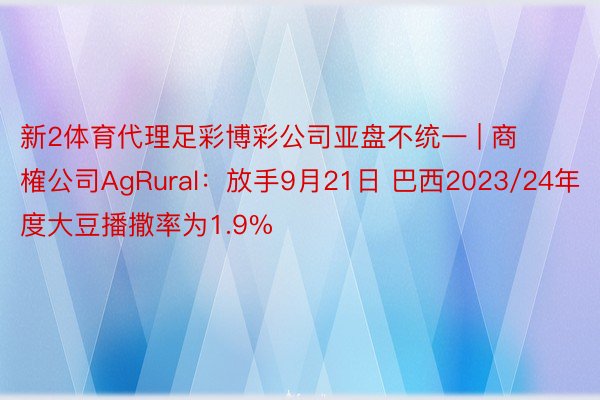 新2体育代理足彩博彩公司亚盘不统一 | 商榷公司AgRural：放手9月21日 巴西2023/24年度大豆播撒率为1.9%