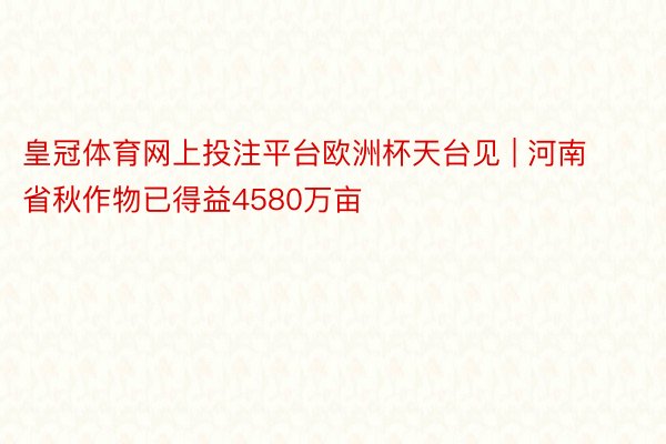 皇冠体育网上投注平台欧洲杯天台见 | 河南省秋作物已得益4580万亩