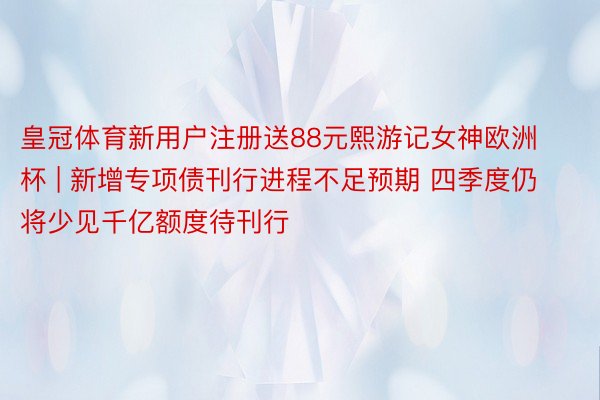 皇冠体育新用户注册送88元熙游记女神欧洲杯 | 新增专项债刊行进程不足预期 四季度仍将少见千亿额度待刊行