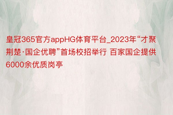 皇冠365官方appHG体育平台_2023年“才聚荆楚·国企优聘”首场校招举行 百家国企提供6000余优质岗亭