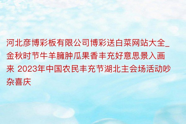 河北彦博彩板有限公司博彩送白菜网站大全_金秋时节牛羊臃肿瓜果香丰充好意思景入画来 2023年中国农民丰充节湖北主会场活动吵杂喜庆