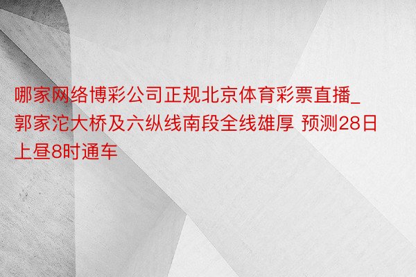 哪家网络博彩公司正规北京体育彩票直播_郭家沱大桥及六纵线南段全线雄厚 预测28日上昼8时通车